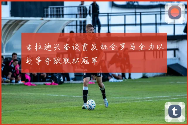 吉拉迪兴奋谈首发机会罗马全力以赴争夺欧联杯冠军