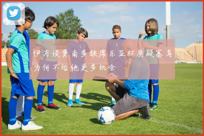 伊万谈费南多缺席东亚杯质疑塞鸟为何不给他更多机会