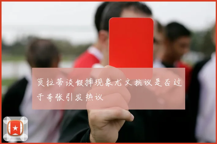 莫拉蒂谈假摔现象尤文抗议是否过于夸张引发热议