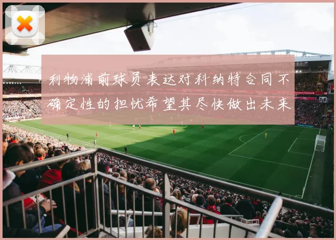 利物浦前球员表达对科纳特合同不确定性的担忧希望其尽快做出未来决定
