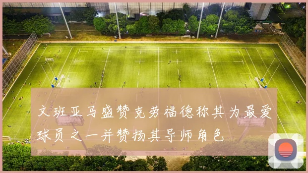 文班亚马盛赞克劳福德称其为最爱球员之一并赞扬其导师角色