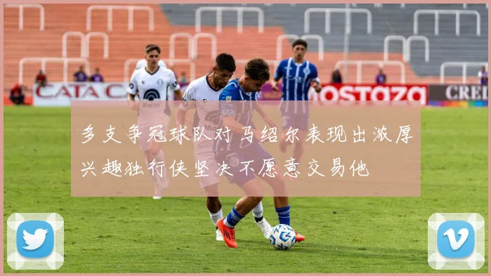 多支争冠球队对马绍尔表现出浓厚兴趣独行侠坚决不愿意交易他
