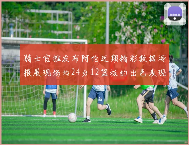 骑士官推发布阿伦近期精彩数据海报展现场均24分12篮板的出色表现