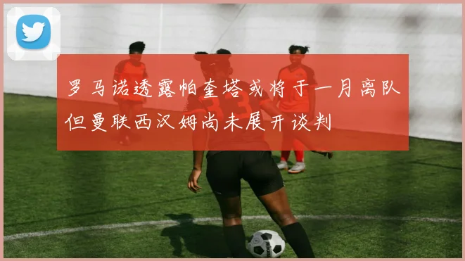 罗马诺透露帕奎塔或将于一月离队但曼联西汉姆尚未展开谈判