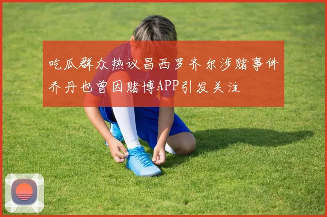 吃瓜群众热议昌西罗齐尔涉赌事件乔丹也曾因赌博APP引发关注