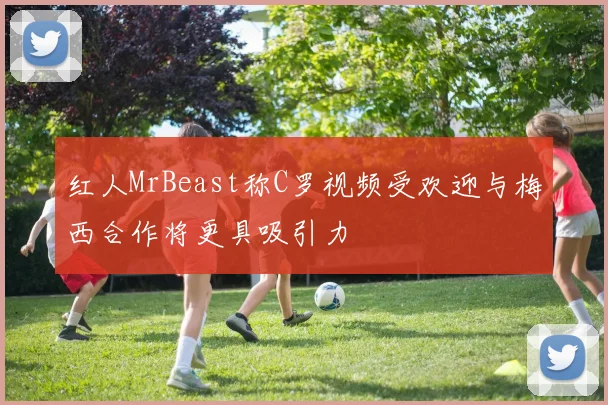 红人MrBeast称C罗视频受欢迎与梅西合作将更具吸引力