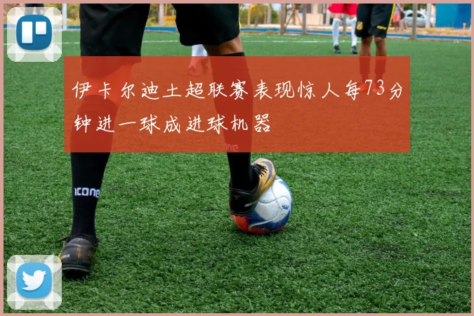 伊卡尔迪土超联赛表现惊人每73分钟进一球成进球机器