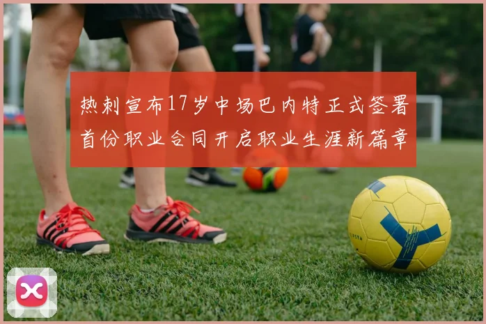 热刺宣布17岁中场巴内特正式签署首份职业合同开启职业生涯新篇章