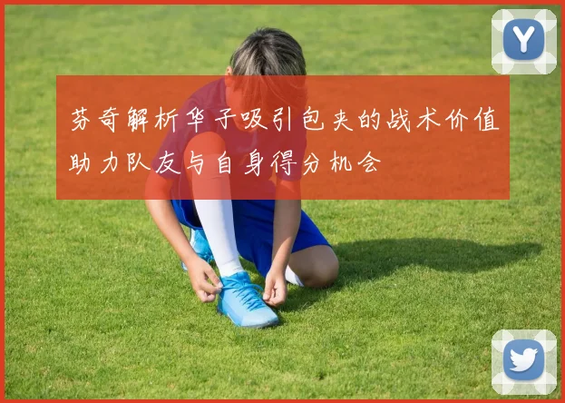 芬奇解析华子吸引包夹的战术价值助力队友与自身得分机会