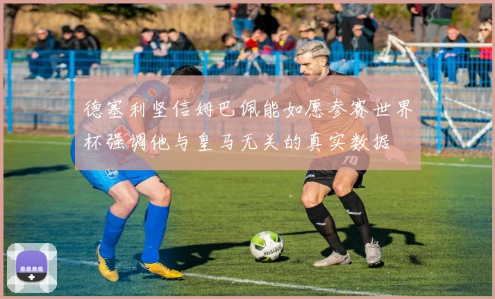 德塞利坚信姆巴佩能如愿参赛世界杯强调他与皇马无关的真实数据