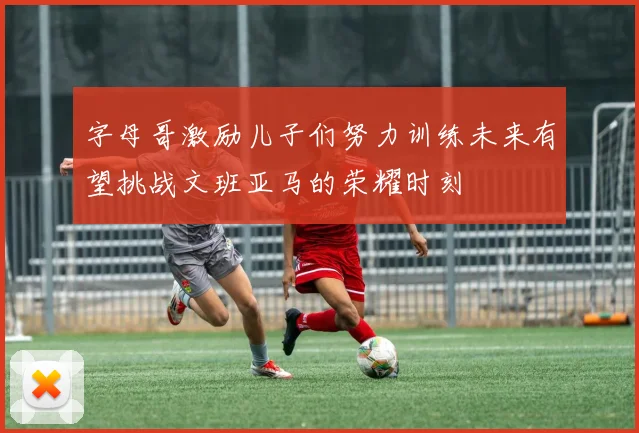 字母哥激励儿子们努力训练未来有望挑战文班亚马的荣耀时刻