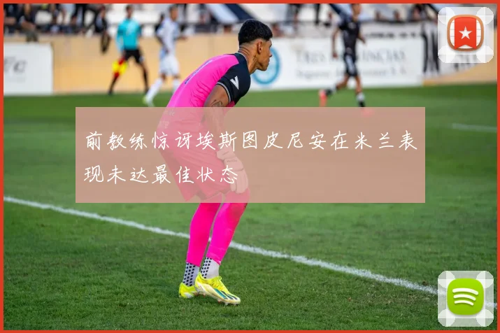 前教练惊讶埃斯图皮尼安在米兰表现未达最佳状态