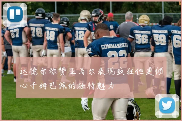 达德尔称赞亚马尔表现疯狂但更倾心于姆巴佩的独特魅力