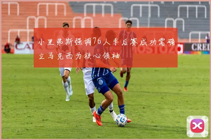 小里弗斯强调76人季后赛成功需确立马克西为核心领袖
