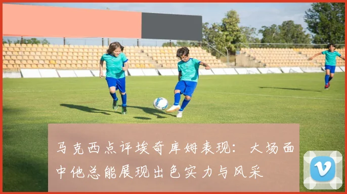 马克西点评埃奇库姆表现：大场面中他总能展现出色实力与风采