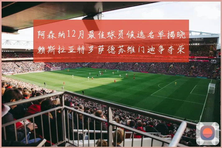 阿森纳12月最佳球员候选名单揭晓赖斯拉亚特罗萨德苏维门迪争夺荣誉