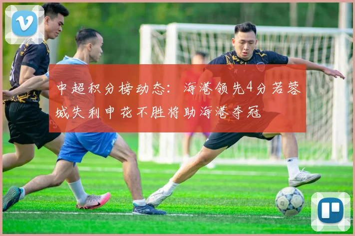 中超积分榜动态：海港领先4分若蓉城失利申花不胜将助海港夺冠