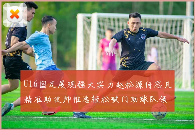 U16国足展现强大实力赵松源何思凡精准助攻帅惟浩轻松破门助球队领先