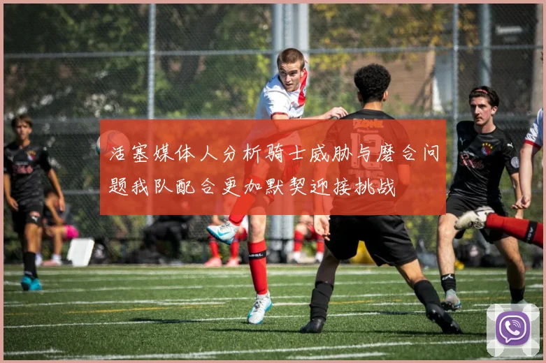 活塞媒体人分析骑士威胁与磨合问题我队配合更加默契迎接挑战
