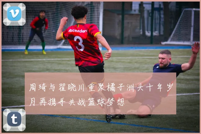 周琦与翟晓川重聚橘子洲头十年岁月再携手共战篮球梦想