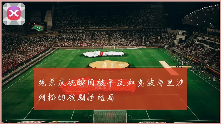 绝杀庆祝瞬间被平反加克波与里沙利松的戏剧性结局