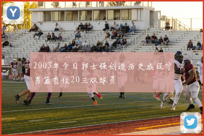 2003年今日郭士强创造历史成辽宁男篮首位20三双球员