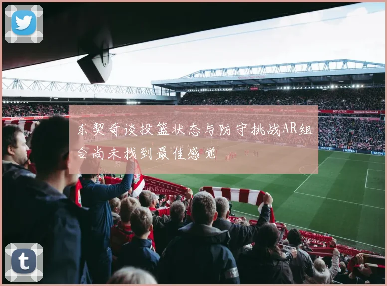 东契奇谈投篮状态与防守挑战AR组合尚未找到最佳感觉