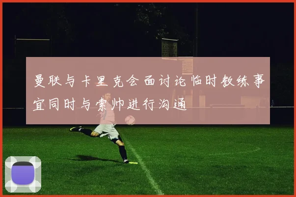 曼联与卡里克会面讨论临时教练事宜同时与索帅进行沟通