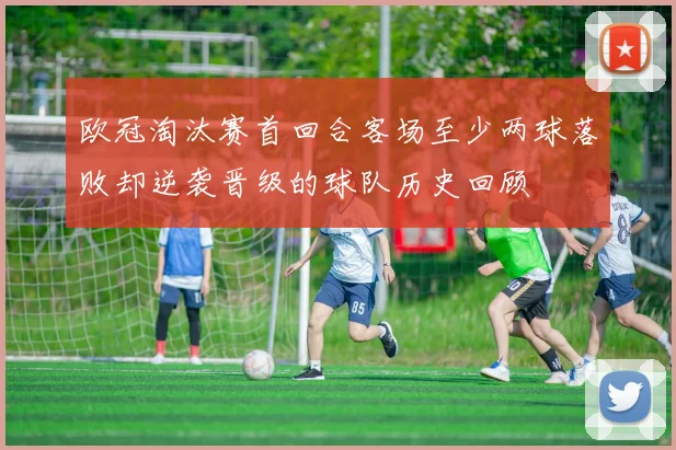 欧冠淘汰赛首回合客场至少两球落败却逆袭晋级的球队历史回顾