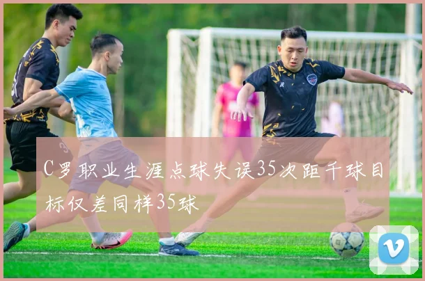 C罗职业生涯点球失误35次距千球目标仅差同样35球