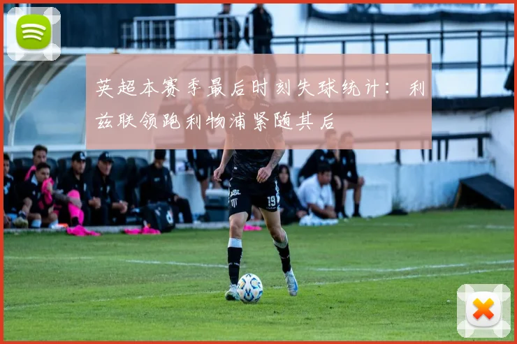 英超本赛季最后时刻失球统计：利兹联领跑利物浦紧随其后