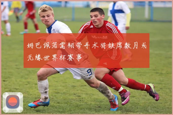 姆巴佩若需韧带手术将缺席数月或无缘世界杯赛事