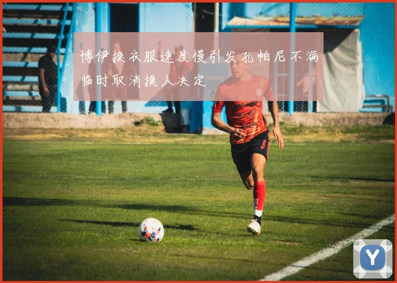 博伊换衣服速度慢引发孔帕尼不满临时取消换人决定