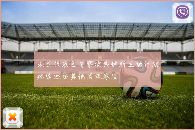米兰代表团考察埃弗顿新主场计划继续巡访其他顶级球场