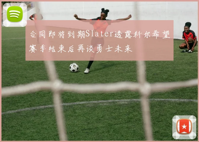 合同即将到期Slater透露科尔希望赛季结束后再谈勇士未来