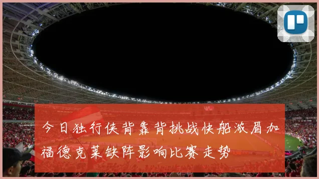 今日独行侠背靠背挑战快船浓眉加福德克莱缺阵影响比赛走势