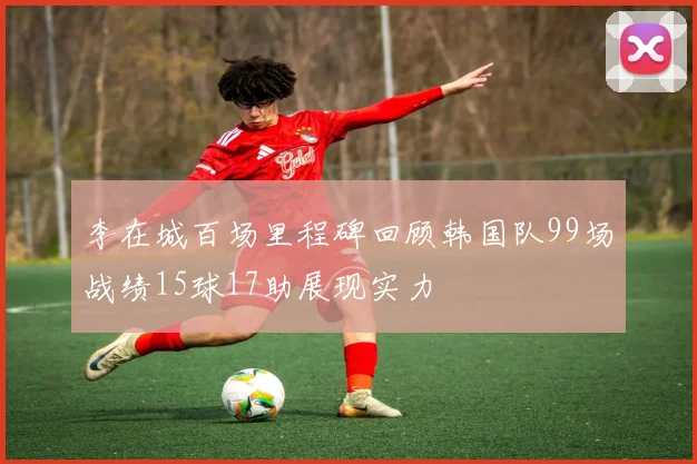 李在城百场里程碑回顾韩国队99场战绩15球17助展现实力