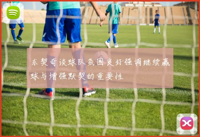 东契奇谈球队氛围良好强调继续赢球与增强默契的重要性