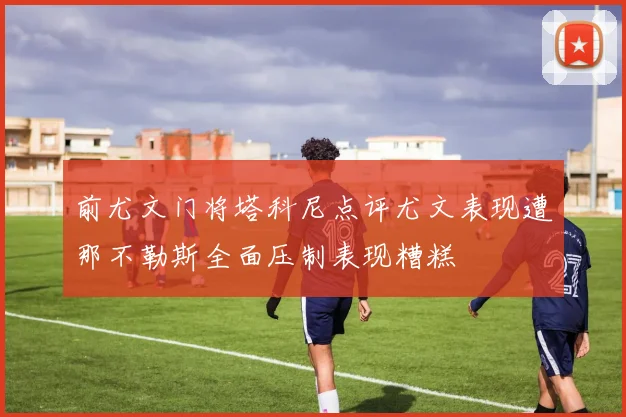 前尤文门将塔科尼点评尤文表现遭那不勒斯全面压制表现糟糕