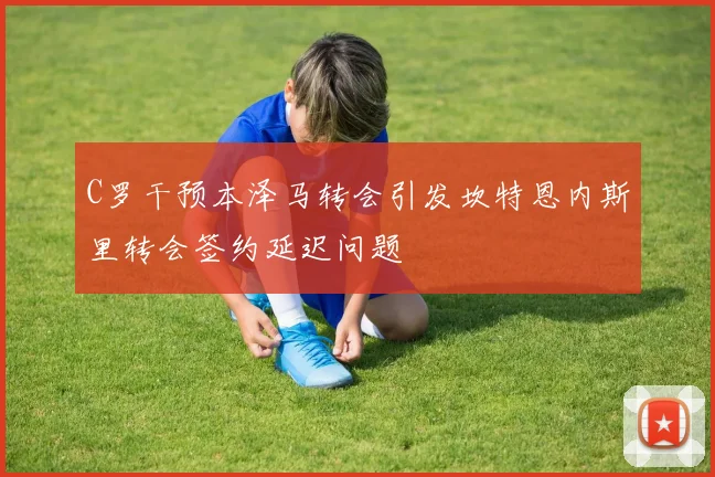 C罗干预本泽马转会引发坎特恩内斯里转会签约延迟问题