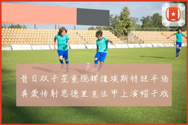 昔日双子星重现辉煌埃斯特旺半场奔袭传射恩德里克法甲上演帽子戏法