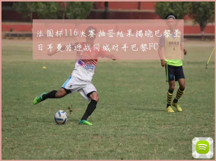 法国杯116决赛抽签结果揭晓巴黎圣日耳曼将迎战同城对手巴黎FC