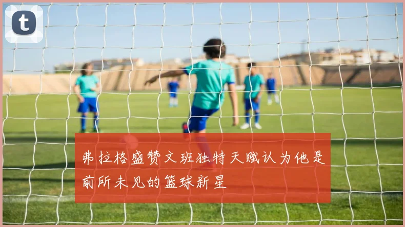 弗拉格盛赞文班独特天赋认为他是前所未见的篮球新星