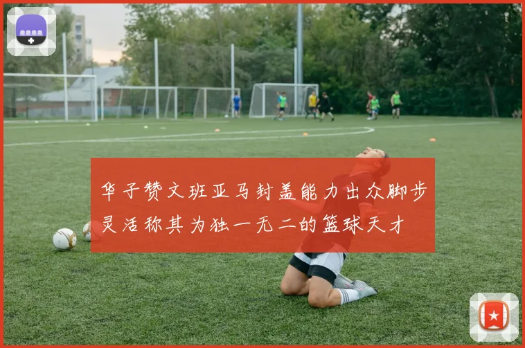 华子赞文班亚马封盖能力出众脚步灵活称其为独一无二的篮球天才