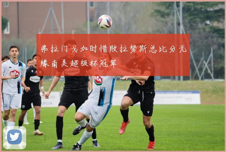 弗拉门戈加时惜败拉努斯总比分无缘南美超级杯冠军
