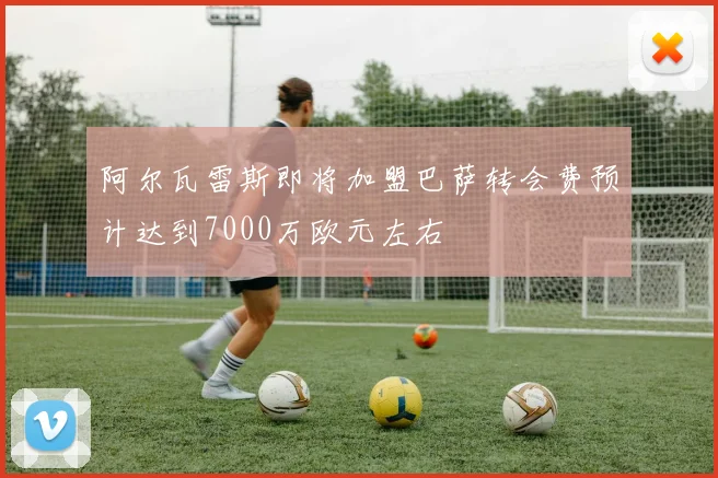 阿尔瓦雷斯即将加盟巴萨转会费预计达到7000万欧元左右