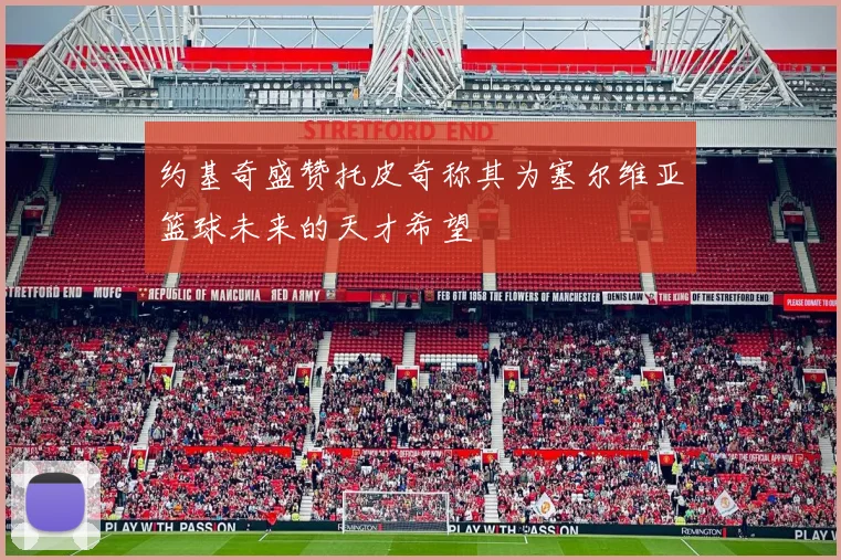 约基奇盛赞托皮奇称其为塞尔维亚篮球未来的天才希望