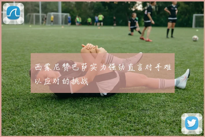 西蒙尼赞巴萨实力强劲直言对手难以应对的挑战