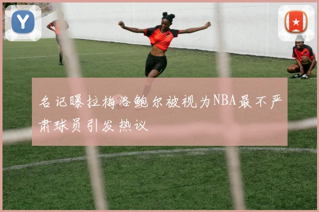 名记曝拉梅洛鲍尔被视为NBA最不严肃球员引发热议