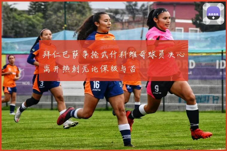 拜仁巴萨争抢武什科维奇球员决心离开热刺无论保级与否